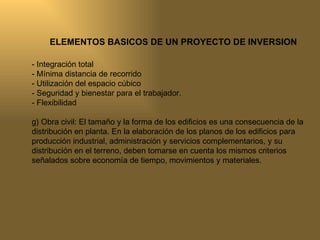 ELEMENTOS BASICOS DE UN PROYECTO DE INVERSION - Integración total - Mínima distancia de recorrido - Utilización del espacio cúbico - Seguridad y bienestar para el trabajador. - Flexibilidad g) Obra civil: El tamaño y la forma de los edificios es una consecuencia de la distribución en planta. En la elaboración de los planos de los edificios para producción industrial, administración y servicios complementarios, y su distribución en el terreno, deben tomarse en cuenta los mismos criterios señalados sobre economía de tiempo, movimientos y materiales. 