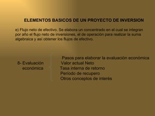 ELEMENTOS BASICOS DE UN PROYECTO DE INVERSION e) Flujo neto de efectivo. Se elabora un concentrado en el cual se integran por año el flujo neto de inversiones, el de operación para realizar la suma algebraica y así obtener los flujos de efectivo. Pasos para elaborar la evaluación económica   8- Evaluación   Valor actual Neto económica  Tasa interna de retorno Período de recupero Otros conceptos de interés 