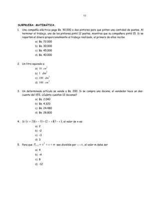 11
)
SUBPRUEBA: MATEMÁTICA.
1. Una compañía eléctrica paga Bs. 90.000 a dos pintores para que pinten una cantidad de postes. Al
terminar el trabajo, uno de los pintores pintó 12 postes, mientras que su compañero pintó 15. Si se
reparten el dinero proporcionalmente al trabajo realizado, el primero de ellos recibe
a) Bs. 72.000
b) Bs. 30.000
c) Bs. 45.000
d) Bs. 40.000
2. Un litro equivale a:
a) 10 cm
3
b) 1 dm3
c) 100 dm
3
d) 100 cm3
3. Un determinado artículo se vende a Bs. 200. Si se compra una docena, el vendedor hace un des-
cuento del 15%. ¿Cuánto cuestan 12 docenas?
a) Bs. 2.040
b) Bs. 4.320
c) Bs. 24.480
d) Bs. 28.800
4. Si ( ) , el valor de x es:x + 2 x − 3( ) = 2 − x( ) 3− x(
a) 2
b) –2
c) –3
d) 3
5. Para que P sea divisible por( x) ≡ x2
+ x + m x + 4 , el valor m debe ser
a) 4
b) –4
c) 8
d) –12
 