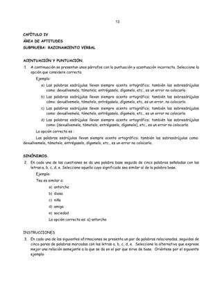 13
CAPÍTULO IV
ÁREA DE APTITUDES
SUBPRUEBA: RAZONAMIENTO VERBAL
ACENTUACIÓN Y PUNTUACIÓN.
1. A continuación se presentan unos párrafos con la puntuación y acentuación incorrecta. Seleccione la
opción que considere correcta.
Ejemplo:
a) Las palabras esdrújulas llevan siempre acento ortográfico; también las sobresdrújulas
como: devuélvemela, tómatelo; entrégaselo, dígamelo, etc., es un error no colocarlo.
b) Las palabras esdrújulas llevan siempre acento ortográfico; también las sobresdrújulas
cómo: devuélvemela, tómatelo, entrégaselo, dígamelo, etc, es un error, no colocarlo.
c) Las palabras esdrújulas llevan siempre acento ortográfico; también las sobresdrújulas
como: devuélvemela, tómatelo, entrégaselo, dígamelo, etc., es un error no colocarlo.
d) Las palabras esdrújulas llevan siempre acento ortográfico; también las sobresdrújulas
como: (devuélvemela, tómatelo, entrégaselo, dígamelo), etc., es un error no colocarlo.
La opción correcta es :
Las palabras esdrújulas llevan siempre acento ortográfico; también las sobresdrújulas como:
devuélvemela, tómatelo, entrégaselo, dígamelo, etc., es un error no colocarlo.
SINÓNIMOS.
2. En cada una de las cuestiones se da una palabra base seguida de cinco palabras señaladas con las
letras a, b, c, d, e. Seleccione aquella cuyo significado sea similar al de la palabra base.
Ejemplo:
Tea es similar a:
a) antorcha
b) diosa
c) niña
d) amiga
e) sociedad
La opción correcta es: a) antorcha
INSTRUCCIONES
3. En cada una de las siguientes afirmaciones se presenta un par de palabras relacionadas, seguidas de
cinco pares de palabras marcadas con las letras a, b, c, d, e. Seleccione la alternativa que exprese
mejor una relación semejante a la que se da en el par que sirve de base. Oriéntese por el siguiente
ejemplo:
 