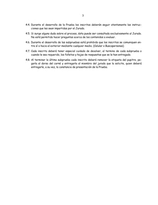 3
4.4. Durante el desarrollo de la Prueba los inscritos deberán seguir atentamente las instruc-
ciones que les sean impartidas por el Jurado.
4.5. Si surge alguna duda sobre el proceso, ésta puede ser consultada exclusivamente al Jurado.
No está permitido hacer preguntas acerca de los contenidos a evaluar.
4.6. Durante el desarrollo de las subpruebas está prohibido que los inscritos se comuniquen en-
tre sí o hacia el exterior mediante cualquier medio. (Celular o Buscapersonas).
4.7. Cada inscrito deberá tener especial cuidado de devolver, al termino de cada subprueba o
cuando le sea requerido, los folletos y hojas de respuestas que se le han entregado.
4.8. Al terminar la última subprueba cada inscrito deberá remover la etiqueta del pupitre, pe-
garla al dorso del carné y entregarla al miembro del jurado que la solicite, quien deberá
entregarle, a su vez, la constancia de presentación de la Prueba.
 