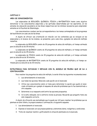 4
CAPITULO 2
AREA DE CONOCIMIENTOS
Las subpruebas de BIOLOGÍA, QUÍMICA, FÍSICA y MATEMÁTICA tienen como objetivo
determinar si los conocimientos adquiridos y las aptitudes desarrolladas por los aspirantes, en los
estudios de educación secundaria en las áreas respectivas son los mínimos necesarios para emprender
estudios en la Facultad de Odontología .
Los conocimientos a evaluar son las correspondientes a los temas contemplados en los programas
del bachillerato en cada una de las áreas.
A objeto de ofrecer una orientación en relación con los contenidos que se incluyen en las
subpruebas y al alcance de los mismos, se presentan, para cada área, ejemplos de selección múltiple
resueltos.
La subprueba de BIOLOGÍA consta de 20 preguntas de selección múltiple y el tiempo estimado
para la solución es de 25 minutos.
La subprueba de QUÍMICA consta de 20 preguntas de selección múltiple y el tiempo estimado
para la solución es de 25 minutos.
La subprueba de FÍSICA consta de 20 preguntas de selección múltiple y el tiempo estimado
para su solución es de 30 minutos.
La subprueba de MATEMÁTICA consta de 15 preguntas de selección múltiple y el tiempo es-
timado para su solución es de 20 minutos.
ESTRATEGIAS PARA ESTUDIAR Y REPASAR CON EL MODELO DE PRUEBA QUE SE DA A
CONTINUACIÓN:
Para resolver las preguntas de selección múltiple, le serán útiles las siguientes recomendaciones:
1. Lea detenidamente el enunciado.
2. Lea todas las opciones. Relacione cada opción con el enunciado
3. Utilice sus conocimientos sobre el tema para determinar la opción que ajusta al enun-
ciado utilizando por ejemplo el esquema de solución problemas que le fue suministrado u
otro esquema.
4. Determine si su respuesta está entre las opciones propuestas.
5. Si lo está, márquela; de lo contrario revise su proceso. Recuerde que pregunta tiene una
sola respuesta correcta.
A objeto de ofrecerle una metodología que le pueda ser útil para resolver los problemas que se
plantean en este folleto, le proporcionamos a continuación, el siguiente esquema:
1. Lea detenidamente el enunciado.
2. Exprese el enunciado con sus propias palabras y determine datos, incógnitas y condiciones.
3. Trate de visualizar mental o gráficamente la situación planteada en el enunciado.
 