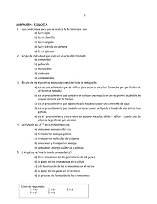 6
SUBPRUEBA: BIOLOGÍA
1. Las condiciones para que se realice la fotosíntesis son:
a) luz y agua
b) luz y clorofila
c) luz y oxigeno
d) luz y dióxido de carbono
e) luz y glucosa
2. Grupo de individuos que viven en un área determinada:
a) comunidad
b) población
c) mutualismo
d) simbiosis
e) comensalismo
3. En uno de los siguientes enunciados está definida la tamización:
a) es un procedimiento que se utiliza para separar mezclas formadas por partículas de
diferentes tamaños.
b) es un procedimiento que consiste en colocar una mezcla en un recipiente dejándolo en
reposo durante cierto tiempo.
c) es un procedimiento que separa mezcla haciendo pasar una corriente de agua
d) es un procedimiento que consiste en hacer pasar un líquido a través de una estructura
porosa.
e) es el procedimiento consistente en separar mezclas sólido – sólido, cuando una de
ellas se deja atraer por un imán.
4. La función del ATP en la fotosíntesis es:
a) almacenar energía eléctrica
b) transportar energía química
c) transportar moléculas de oxígenos
d) almacenar y transportar energía
e) almacenar energía eléctrica y química
5. ¿ A qué se refiere la teoría cromosómica?
a) los cromosomas son los portadores de los genes
b) al papel de los cromosomas en la célula
c) a la localización de los cromosomas en el núcleo
d) al papel de los genes en la herencia
e) al proceso de formación de los cromosomas
Clave de respuestas:
1. = b 2. = b 3. = a
4. = d 5. = a
 