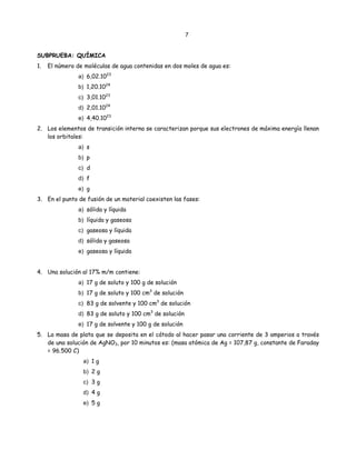 7
SUBPRUEBA: QUÍMICA
1. El número de moléculas de agua contenidas en dos moles de agua es:
a) 6,02.1023
b) 1,20.1024
c) 3,01.1023
d) 2,01.1024
e) 4,40.1023
2. Los elementos de transición interna se caracterizan porque sus electrones de máxima energía llenan
los orbitales:
a) s
b) p
c) d
d) f
e) g
3. En el punto de fusión de un material coexisten las fases:
a) sólida y líquida
b) líquida y gaseosa
c) gaseosa y líquida
d) sólida y gaseosa
e) gaseosa y líquida
4. Una solución al 17% m/m contiene:
a) 17 g de soluto y 100 g de solución
b) 17 g de soluto y 100 cm3
de solución
c) 83 g de solvente y 100 cm3
de solución
d) 83 g de soluto y 100 cm3
de solución
e) 17 g de solvente y 100 g de solución
5. La masa de plata que se deposita en el cátodo al hacer pasar una corriente de 3 amperios a través
de una solución de AgNO3, por 10 minutos es: (masa atómica de Ag = 107,87 g, constante de Faraday
= 96.500 C)
a) 1 g
b) 2 g
c) 3 g
d) 4 g
e) 5 g
 