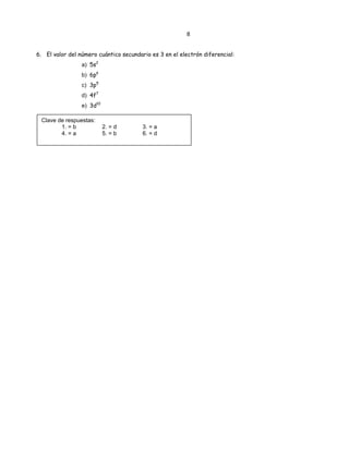 8
6. El valor del número cuántico secundario es 3 en el electrón diferencial:
a) 5s2
b) 6p6
c) 3p5
d) 4f7
e) 3d10
Clave de respuestas:
1. = b 2. = d 3. = a
4. = a 5. = b 6. = d
 