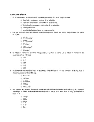 9
SUBPRUEBA: FÍSICA.
1. En un lanzamiento inclinado la velocidad en el punto más alto de la trayectoria es:
a) Igual a la componente vertical de la velocidad.
b) Igual a la componente horizontal de la velocidad.
c) Distinta a la componente horizontal de la velocidad.
d) No hay velocidad.
e) La velocidad es constante en todo momento.
2. Con qué velocidad debe ser lanzada verticalmente hacia arriba una pelota para alcanzar una altura
de 15,3 m.
a) 174,9 m/seg2
b) 17,49 m/seg2
c) 17 m/seg2
d) 1,74 m/seg2
e) 18 m/seg2
3. El índice de refracción absoluto del agua es 1,33 y el de un vidrio 1,5. El índice de refracción del
agua respecto al vidrio es:
a) 1,52
b) 11,2
c) 1,62
d) 15,2
e) 1,12
4. Un alambre tiene una resistencia de 30 ohms y está atravesada por una corriente de 5 amp. Cuál es
el calor que desprende en 50 seg.
a) 9.000 cal
b) 1.800 cal
c) 18.000 cal
d) 900 cal
e) 90.000 cal
5. Dos cuerpos A y B antes de chocar tienen una cantidad de movimiento total de 12 Kg.m/s. Después
del choque el centro de masa tiene una velocidad de 5 m/s. Si la masa de A es 2 Kg. cuánto será la
masa de B:
a) 120 gr.
b) 400 gr.
c) 29 gr.
d) 12 gr.
e) 5 gr.
 