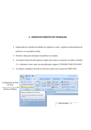 2 - DESENVOLVIMENTO DO TRABALHO



              •   Organização do conteúdo do trabalho em capítulos ou itens, segundo as determinações do

                  professor, ou sua própria escolha.

              •   Orientar o aluno para utilização de paráfrases ou citações.

              •   As citações literais deverão aparecer sempre entre aspas ou caracteres em itálico, tamanho

                  11 e indicando a fonte: autor, ano da publicação e página. CUIDADO COM O PLÁGIO!

              •   As citações e paráfrases deverão ser feitas de acordo com as regras da ABNT 6023.




Configuração do final
      do texto

 Quebra de Página.
 