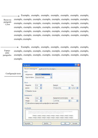 Exemplo, exemplo, exemplo, exemplo, exemplo, exemplo, exemplo,
Recuo no     exemplo, exemplo, exemplo, exemplo, exemplo, exemplo, exemplo, exemplo,
parágrafo
 1,5cm
             exemplo, exemplo, exemplo, exemplo, exemplo, exemplo, exemplo, exemplo,
             exemplo, exemplo, exemplo, exemplo, exemplo, exemplo, exemplo, exemplo,
             exemplo, exemplo, exemplo, exemplo, exemplo, exemplo, exemplo, exemplo,
             exemplo, exemplo, exemplo, exemplo, exemplo, exemplo, exemplo, exemplo,
             exemplo, exemplo.


                        Exemplo, exemplo, exemplo, exemplo, exemplo, exemplo, exemplo,
 Espaço      exemplo, exemplo, exemplo, exemplo, exemplo, exemplo, exemplo, exemplo,
   entre
parágrafos   exemplo, exemplo, exemplo, exemplo, exemplo, exemplo, exemplo, exemplo,
             exemplo.




   Configuração texto
 