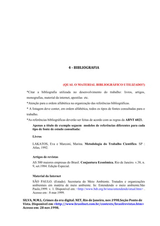 4 - BIBLIOGRAFIA



                              (QUAL O MATERIAL BIBLIOGRÁFICO UTILIZADO?)

  *Citar a bibliografia utilizada no desenvolvimento do trabalho: livros, artigos,
  monografias, material da internet, apostilas etc.
  *Atenção para a ordem alfabética na organização das referências bibliográficas.
  * A listagem deve conter, em ordem alfabética, todos os tipos de fontes consultadas para o
  trabalho.
  *As referências bibliográficas deverão ser feitas de acordo com as regras da ABNT 6023.
      Apenas a título de exemplo seguem modelos de referências diferentes para cada
      tipo de fonte de estudo consultada:

      Livros

      LAKATOS, Eva e Marconi, Marina. Metodologia do Trabalho Científico. SP :
      Atlas, 1992.

      Artigos de revistas
      AS 500 maiores empresas do Brasil. Conjuntura Econômica. Rio de Janeiro. v.38, n.
      9, set.1984. Edição Especial.


      Material da Internet
      SÃO PAULO. (Estado). Secretaria do Meio Ambiente. Tratados e organizações
      ambientais em matéria de meio ambiente. In: Entendendo o meio ambiente.São
      Paulo,1999. v. 1. Disponível em: <http://www.bdt.org.br/sma/entendendo/atual.htm> .
      Acesso em : 8 mar.1999.

SILVA, M.M.L. Crimes da era digital. NET, Rio de Janeiro, nov.1998.Seção Ponto de
Vista. Disponível em <http://www.brasilnet.com.br/contexts/brasilrevistas.htm>
Acesso em: 28 nov.1998.
 