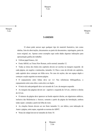 Margem
                                                3 cm




Margem
 3 cm                                                                                               Margem
                                                                                                     2 cm

                                              5-ANEXOS



                      O aluno pode anexar aqui qualquer tipo de material ilustrativo, tais como
          tabelas, lista de abreviações, documentos ou parte de documentos, reportagens, parte do
          texto original, etc. Apenas como exemplos aqui serão dadas algumas indicações para
          apresentação gráfica do trabalho:
         • Utilizar papel branco, A4.
         • Fonte ARIAL ou Times New Roman, estilo normal, tamanho 12.
         • Todas as letras dos títulos dos capítulos devem ser escritas na margem esquerda de
         cada página, em negrito e maiúsculas, tamanho 14. Para o caso de divisão em capítulos,
         cada capítulo deve começar em folha nova. No caso de seções, dar um espaço duplo e
         começar a seção seguinte na mesma página.
         • O espaçamento entre linhas deve ser 1,5. Nas referências bibliográficas, o
         espaçamento entre uma obra e outra deve ser duplo.
         • O início de cada parágrafo deve ser recuado de 2 cm. da margem esquerda.
         • As margens das páginas devem ser : superior e esquerda de 3,0 cm.; inferior e direita
         de 2,0 cm.
         • O número da página deve aparecer na borda superior direita, em algarismos arábicos,
         inclusive das Referências e Anexos, somente a partir da página da Introdução, embora
         todas sejam contadas a partir da folha de rosto.
         • As citações literais devem ser em fonte tamanho 11, em itálico, com indicação de
         Autor e página, entre aspas, seguindo as normas da ABNT.
         • Notas de rodapé devem ter tamanho de fonte 10.




                                                      Margem
                                                       2 cm
 