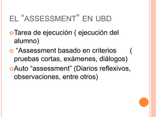 EL “ASSESSMENT” EN UBD
Tarea de ejecución ( ejecución del
alumno)
 “Assessment basado en criterios (
pruebas cortas, exámenes, diálogos)
Auto “assessment” (Diarios reflexivos,
observaciones, entre otros)
 