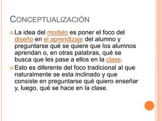 CONCEPTUALIZACIÓN
 La idea del modelo es poner el foco del
diseño en el aprendizaje del alumno y
preguntarse qué se quiere que los alumnos
aprendan o, en otras palabras, qué se
busca que les pase a ellos en la clase.
 Esto es diferente del foco tradicional al que
naturalmente se esta inclinado y que
consiste en preguntarse qué quiero enseñar
y, luego, qué se hace en la clase.
 