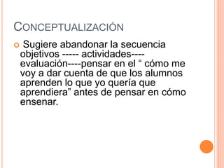CONCEPTUALIZACIÓN
 Sugiere abandonar la secuencia
objetivos ----- actividades----
evaluación----pensar en el “ cómo me
voy a dar cuenta de que los alumnos
aprenden lo que yo quería que
aprendiera” antes de pensar en cómo
ensenar.
 
