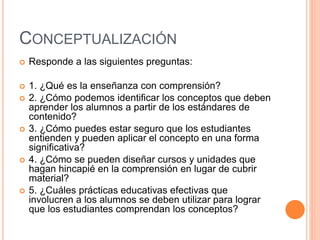 CONCEPTUALIZACIÓN
 Responde a las siguientes preguntas:
 1. ¿Qué es la enseñanza con comprensión?
 2. ¿Cómo podemos identificar los conceptos que deben
aprender los alumnos a partir de los estándares de
contenido?
 3. ¿Cómo puedes estar seguro que los estudiantes
entienden y pueden aplicar el concepto en una forma
significativa?
 4. ¿Cómo se pueden diseñar cursos y unidades que
hagan hincapié en la comprensión en lugar de cubrir
material?
 5. ¿Cuáles prácticas educativas efectivas que
involucren a los alumnos se deben utilizar para lograr
que los estudiantes comprendan los conceptos?
 