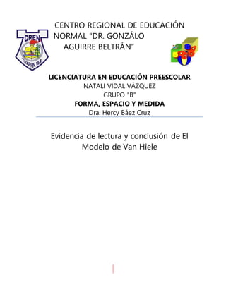 CENTRO REGIONAL DE EDUCACIÓN
NORMAL “DR. GONZÁLO
AGUIRRE BELTRÁN”
LICENCIATURA EN EDUCACIÓN PREESCOLAR
NATALI VIDAL VÁZQUEZ
GRUPO “B”
FORMA, ESPACIO Y MEDIDA
Dra. Hercy Báez Cruz
Evidencia de lectura y conclusión de El
Modelo de Van Hiele
 