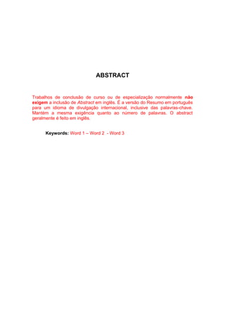 ABSTRACT


Trabalhos de conclusão de curso ou de especialização normalmente não
exigem a inclusão de Abstract em inglês. É a versão do Resumo em português
para um idioma de divulgação internacional, inclusive das palavras-chave.
Mantém a mesma exigência quanto ao número de palavras. O abstract
geralmente é feito em inglês.


      Keywords: Word 1 – Word 2 - Word 3
 