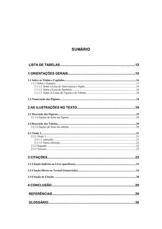 SUMÁRIO



 LISTA DE TABELAS...................................................................................12

1 ORIENTAÇÕES GERAIS...........................................................................15
1.1 Sobre os Títulos e Capítulos.........................................................................................................16
   1.1.1 Sobre o Sumário......................................................................................................................17
      1.1.1.1 Sobre a Lista de Abreviaturas e Siglas...........................................................................18
      1.1.1.2 Sobre a Lista de Símbolos .............................................................................................18
      1.1.1.3 Sobre as Listas de Figuras e de Tabelas ........................................................................18

1.2 Numeração das Páginas................................................................................................................18


2 AS ILUSTRAÇÕES NO TEXTO................................................................19
2.1 Descrição das Figuras...................................................................................................................19
   2.1.1 Citações de fonte nas figuras...................................................................................................20

2.2 Descrição das Tabelas...................................................................................................................20
   2.2.1 Citações de fonte nas tabelas...................................................................................................20

2.3 Título 2...........................................................................................................................................21
   2.3.1 Título 3....................................................................................................................................21
      2.3.1.1 subseção..........................................................................................................................21
      2.3.1.2 Outra subseção................................................................................................................22
   2.3.2 Segundo ..................................................................................................................................22
   2.3.3 Terceiro...................................................................................................................................22


3 CITAÇÕES.................................................................................................23
3.1 Citação Indireta ou Livre (paráfrase).........................................................................................23

3.2 Citação Direta ou Textual (transcrição).....................................................................................24

3.3 Citação de Citação ........................................................................................................................28


4 CONCLUSÃO.............................................................................................29

 REFERÊNCIAS............................................................................................29

 GLOSSÁRIO................................................................................................30
 