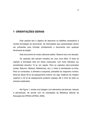 15




1 ORIENTAÇÕES GERAIS


        Este capítulo tem o objetivo de descrever os detalhes necessários à
correta formatação do documento. As informações aqui apresentadas devem
ser suficientes para formatar corretamente o documento com qualquer
ferramenta de edição.

        Este documento foi criado utilizando estilos. Observe isso com atenção.

        Os capítulos são sempre iniciados em uma nova folha. O título do
capítulo é formatado todo em letras maiúsculas, com fonte Helvetica (ou
semelhante) tamanho 14 pt, em negrito. Para os capítulos não-numerados
(Listas, Resumo, Abstract, Referências, etc.), o título é centralizado na linha.
Para os numerados, é alinhado à esquerda, precedido do respectivo número.
Deve-se deixar 90 pt de espaçamento anterior (ou seja, distância da margem
superior) e 42 pt de espaçamento posterior (espaço até o início do texto ou
primeira subdivisão).



        Na Figura 1, consta uma listagem com elementos pré-textuais, textuais
e pós-textuais, de acordo com as orientações da Biblioteca Setorial da
Educação da UFRGS (UFRGS, 2008).
 
