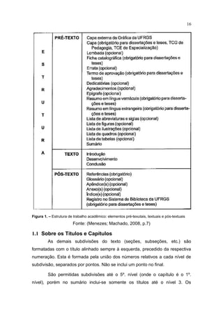 16




Figura 1. – Estrutura de trabalho acadêmico: elementos pré-texutais, textuais e pós-textuais
                        Fonte: (Menezes; Machado, 2008, p.7)

1.1 Sobre os Títulos e Capítulos
         As demais subdivisões do texto (seções, subseções, etc.) são
formatadas com o título alinhado sempre à esquerda, precedido da respectiva
numeração. Esta é formada pela união dos números relativos a cada nível de
subdivisão, separados por pontos. Não se inclui um ponto no final.

         São permitidas subdivisões até o 5º. nível (onde o capítulo é o 1º.
nível), porém no sumário inclui-se somente os títulos até o nível 3. Os
 