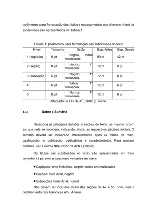 parâmetros para formatação dos títulos e espaçamentos nos diversos níveis de
subdivisões são apresentados na Tabela 1.



        Tabela 1: parâmetros para formatação das subdivisões do texto
        Nível        Tamanho             Estilo        Esp. Antes    Esp. Depois
                                 negrito,     todas
   1 (capítulo)     14 pt                              90 pt         42 pt
                               maiúsculas
                                 Negrito,         1ª
   2 (seção)        14 pt                              18 pt         9 pt
                               maiúscula.
                                 Negrito,         1ª
   3 (subseção)     12 pt                              12 pt         6 pt
                               maiúscula.
                                 Itálico,         1ª
   4                12 pt                              12 pt         6 pt
                               maiúscula.
                                 Normal,          1ª
   5                12 pt                              12 pt         6 pt
                               maiúscula.
                    Adaptado de FURASTÉ, 2002. p. 49-56.


1.1.1           Sobre o Sumário


        Relaciona as principais divisões e seções do texto, na mesma ordem
em que nele se sucedem, indicando, ainda, as respectivas páginas iniciais. O
sumário deverá ser localizado imediatamente após as folhas de rosto,
catalogação na publicação, dedicatórias e agradecimentos. Para maiores
detalhes, ver a norma NBR-6027 da ABNT (1989b).

        Os títulos das subdivisões do texto são apresentados em fonte
tamanho 12 pt, com as seguintes variações de estilo:

        • Capítulos: fonte Helvetica, negrito, todas em maiúsculas
        • Seções: fonte Arial, negrito
        • Subseções: fonte Arial, normal
        Não devem ser incluídos títulos das seções de 4o. e 5o. nível, nem o
detalhamento dos Apêndices e/ou Anexos.
 