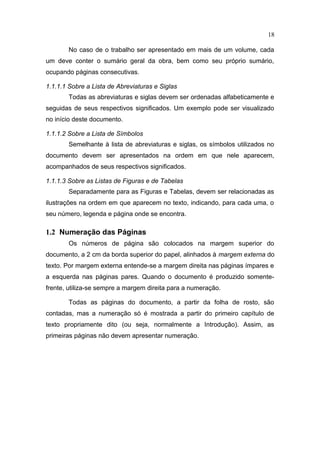 18

        No caso de o trabalho ser apresentado em mais de um volume, cada
um deve conter o sumário geral da obra, bem como seu próprio sumário,
ocupando páginas consecutivas.

1.1.1.1 Sobre a Lista de Abreviaturas e Siglas
        Todas as abreviaturas e siglas devem ser ordenadas alfabeticamente e
seguidas de seus respectivos significados. Um exemplo pode ser visualizado
no início deste documento.

1.1.1.2 Sobre a Lista de Símbolos
        Semelhante à lista de abreviaturas e siglas, os símbolos utilizados no
documento devem ser apresentados na ordem em que nele aparecem,
acompanhados de seus respectivos significados.

1.1.1.3 Sobre as Listas de Figuras e de Tabelas
        Separadamente para as Figuras e Tabelas, devem ser relacionadas as
ilustrações na ordem em que aparecem no texto, indicando, para cada uma, o
seu número, legenda e página onde se encontra.

1.2 Numeração das Páginas
        Os números de página são colocados na margem superior do
documento, a 2 cm da borda superior do papel, alinhados à margem externa do
texto. Por margem externa entende-se a margem direita nas páginas ímpares e
a esquerda nas páginas pares. Quando o documento é produzido somente-
frente, utiliza-se sempre a margem direita para a numeração.

        Todas as páginas do documento, a partir da folha de rosto, são
contadas, mas a numeração só é mostrada a partir do primeiro capítulo de
texto propriamente dito (ou seja, normalmente a Introdução). Assim, as
primeiras páginas não devem apresentar numeração.
 