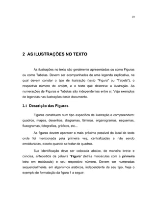 19




2 AS ILUSTRAÇÕES NO TEXTO


        As ilustrações no texto são geralmente apresentadas ou como Figuras
ou como Tabelas. Devem ser acompanhadas de uma legenda explicativa, na
qual devem constar o tipo de ilustração (texto "Figura" ou "Tabela"), o
respectivo número de ordem, e o texto que descreve a ilustração. As
numerações de Figuras e Tabelas são independentes entre si. Veja exemplos
de legendas nas ilustrações deste documento.

2.1 Descrição das Figuras

        Figuras constituem num tipo específico de ilustração e compreendem:
quadros, mapas, desenhos, diagramas, lâminas, organogramas, esquemas,
fluxogramas, fotografias, gráficos, etc...

        As figuras devem aparecer o mais próximo possível do local do texto
onde foi mencionada pela primeira vez, centralizadas e não sendo
emolduradas, exceto quando se tratar de quadros.

        Sua identificação deve ser colocada abaixo, de maneira breve e
concisa, antecedida da palavra “Figura” (letras minúsculas com a primeira
letra em maiúsculo) e seu respectivo número. Devem ser numeradas
sequencialmente, em algarismos arábicos, independente de seu tipo. Veja o
exemplo de formatação da figura 1 a seguir:
 