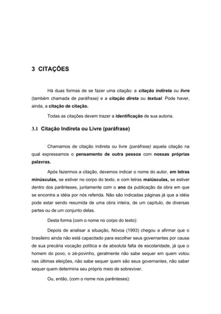 3 CITAÇÕES


       Há duas formas de se fazer uma citação: a citação indireta ou livre
(também chamada de paráfrase) e a citação direta ou textual. Pode haver,
ainda, a citação de citação.

       Todas as citações devem trazer a identificação de sua autoria.

3.1 Citação Indireta ou Livre (paráfrase)


       Chamamos de citação indireta ou livre (paráfrase) aquela citação na
qual expressamos o pensamento de outra pessoa com nossas próprias
palavras.

       Após fazermos a citação, devemos indicar o nome do autor, em letras
minúsculas, se estiver no corpo do texto, e com letras maiúsculas, se estiver
dentro dos parênteses, juntamente com o ano da publicação da obra em que
se encontra a idéia por nós referida. Não são indicadas páginas já que a idéia
pode estar sendo resumida de uma obra inteira, de um capítulo, de diversas
partes ou de um conjunto delas.

       Desta forma (com o nome no corpo do texto):

       Depois de analisar a situação, Nóvoa (1993) chegou a afirmar que o
brasileiro ainda não está capacitado para escolher seus governantes por causa
de sua precária vocação política e da absoluta falta de escolaridade, já que o
homem do povo, o zé-povinho, geralmente não sabe sequer em quem votou
nas últimas eleições, não sabe sequer quem são seus governantes, não saber
sequer quem determina seu próprio meio de sobreviver.

       Ou, então, (com o nome nos parênteses):
 