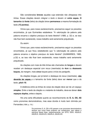 São consideradas breves aquelas cuja extensão não ultrapassa três
linhas. Essas citações devem integrar o texto e devem vir entre aspas. O
tamanho da fonte (letra) da citação breve permanece a mesma formatação do
texto (12 pontos).

        Vimos que, para nosso esclarecimento, precisamos seguir os preceitos
encontrados, já que Guimarães estabelece: "A valorização da palavra pela
palavra encarna o objetivo precípuo do texto literário" (1985, p. 32) e, se isso
não ficar bem esclarecido, nosso trabalho será seriamente prejudicado.

        Ou assim:

        Vimos que, para nosso esclarecimento, precisamos seguir os preceitos
encontrados, já que ficou estabelecido que "a valorização da palavra pela
palavra encarna o objetivo precípuo do texto literário" (GUIMARÃES, 1985,
p.32) e, se isso não ficar bem esclarecido, nosso trabalho será seriamente
prejudicado.

        As citações com mais de três linhas são chamadas de longas e devem
receber um destaque especial com recuo (reentrada) de 4cm ou dezesseis
toques, da margem, mais cinco toques para o início do parágrafo.

        As citações longas, por já terem o destaque do recuo (reentrada), não
deverão ter aspas e o tamanho da fonte (letra) deve ser menor que o do
texto: pitch 10.

        A distância entre as linhas do corpo da citação deve ser de um espaço
simples. Entre o texto da citação e o restante do trabalho, deve-se deixar dois
espaços duplos, antes e depois.

        Há uma certa dificuldade quanto ao reconhecimento de O, A, OS, AS
como pronomes demonstrativos, mas essa dúvida é muito bem dirimida por
Fernandes (1994, p. 19.):

                      Os pronomes O, A, OS e AS passam a ser pronomes demonstrativos
                      sempre que numa frase puderem ser substituídos, sem alterar a
                      estrutura dessa frase, respectivamente, por ISTO, ISSO, AQUILO,
                      AQUELE, AQUELES, AQUELA, AQUELAS.
 