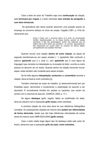 Caso o texto do autor do Trabalho seja uma continuação da citação,
esta terminará por vírgula e o texto reiniciado sem entrada de parágrafo e
com letra minúscula.

         Os gramáticos são claros quando assumem uma posição quanto ao
emprego do pronome oblíquo no início de oração. Cegalla (1991, p. 419) diz
claramente que:

                      Iniciar a frase com o pronome átono só é lícito na conversação
                      familiar, despreocupada, ou na língua escrita, quando se deseja
                      reproduzir a fala dos personagens, porém nós sabemos que na
                      prática não é bem assim que acontece - as normas, rigorosamente,
                      são esquecidas por quase todos os usuários do idioma falado,
                      principalmente nas ocasiões informais.


        Quando houver uma citação dentro de outra citação, as aspas da
segunda transformam-se em aspas simples ( ' ) (apóstrofo : Não confundir a
palavra apóstrofo que é o sinal (‘), com apóstrofe que é uma figura de
linguagem que consiste na interpelação ou invocação do leitor, ouvinte ou outra
pessoa no decorrer de um texto). Quando dentro da citação transcrita houver
aspas, estas também são mudadas para aspas simples.

        Se for feita alguma interpelação, acréscimo ou comentário durante a
citação, deve-se fazê-lo entre colchetes [ ]:

        Também chamado de corpo do trabalho, [o desenvolvimento] tem por
finalidade expor, demonstrar e fundamentar a explicitação do assunto a ser
abordado. É normalmente dividido em seções ou capítulos, que variam de
acordo com a natureza do assunto. (GARCIA, 2000, p. 17.).

        Se algum destaque (grifo, negrito, itálico ou sublinhado) for dado,
deve-se indicá-lo com a expressão grifo nosso, entre colchetes:

        A primeira citação de uma obra deve ter sua referência bibliográfica
completa. As subseqüentes citações da mesma obra podem ser referendadas
de forma abreviada, desde que não haja referências intercaladas de outras
obras do mesmo autor (NBR 6023-2000) [grifo nosso].

        Caso o texto citado traga algum tipo de destaque dado pelo autor do
trecho, devemos usar a expressão grifo do autor, entre colchetes.
 