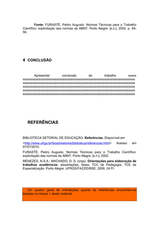 Fonte: FURASTÉ, Pedro Augusto. Normas Técnicas para o Trabalho
Científico: explicitação das normas da ABNT. Porto Alegre: [s.n.], 2002. p. 49-
56.




4 CONCLUSÃO


       Apresentar        conclusão       do        trabalho       xxxxx
xxxxxxxxxxxxxxxxxxxxxxxxxxxxxxxxxxxxxxxxxxxxxxxxxxxxxxxxxxxxxxxxxxxxxx
xxxxxxxxxxxxxxxxxxxxxxxxxxxxxxxxxxxxxxxxxxxxxxxxxxxxxxxxxxxxxxxxxxxxxx
xxxxxxxxxxxxxxxxxxxxxxxxxxxxxxxxxxxxxxxxxxxxxxxxxxxxxxxxxxxxxxxxxxxxxx
xxxxxxxxxxxxxxxxxxxxxxxxxxxxxxxxxxxxxxxxxxxxxxxxxxxxxxxxxxxxxxxxxxxxxx
xxxxxxxxxxxxxxxxxxxxxxxxxxxxxxxxxxxxxxxxxxxxxxxxxxxxxxxxxxxxxxxxxxxxxx




   REFERÊNCIAS


BIBLIOTECA SETORIAL DE EDUCAÇÂO. Referências. Disponível em
<http://www.ufrgs.br/faced/setores/biblioteca/referencias.html>   Acesso    em
07/07/2010.
FURASTÉ, Pedro Augusto. Normas Técnicas para o Trabalho Científico:
explicitação das normas da ABNT. Porto Alegre: [s.n.], 2002.
MENEZES, N.S.A.; MACHADO, D. S. (orgs). Orientações para elaboração de
trabalhos acadêmicos: dissertações, teses, TCC de Pedagogia, TCE de
Especialização. Porto Alegre: UFRGS/FACED/BSE; 2008. 24 Fl.




    Um quadro geral de orientações quanto às referências encontram-se
listadas no Anexo 1 deste material
 
