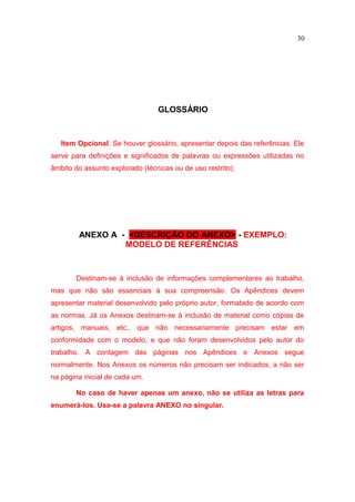 30




                                 GLOSSÁRIO



   Item Opcional. Se houver glossário, apresentar depois das referências. Ele
serve para definições e significados de palavras ou expressões utilizadas no
âmbito do assunto explorado (técnicas ou de uso restrito).




        ANEXO A - <DESCRIÇÃO DO ANEXO> - EXEMPLO:
                 MODELO DE REFERÊNCIAS



       Destinam-se à inclusão de informações complementares ao trabalho,
mas que não são essenciais à sua compreensão. Os Apêndices devem
apresentar material desenvolvido pelo próprio autor, formatado de acordo com
as normas. Já os Anexos destinam-se à inclusão de material como cópias de
artigos, manuais, etc., que não necessariamente precisam estar em
conformidade com o modelo, e que não foram desenvolvidos pelo autor do
trabalho. A contagem das páginas nos Apêndices e Anexos segue
normalmente. Nos Anexos os números não precisam ser indicados, a não ser
na página inicial de cada um.

       No caso de haver apenas um anexo, não se utiliza as letras para
enumerá-los. Usa-se a palavra ANEXO no singular.
 