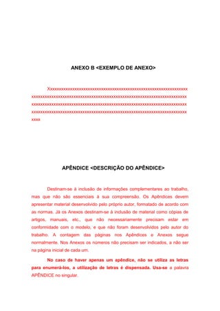 ANEXO B <EXEMPLO DE ANEXO>



       Xxxxxxxxxxxxxxxxxxxxxxxxxxxxxxxxxxxxxxxxxxxxxxxxxxxxxxxxxxxxxxx
xxxxxxxxxxxxxxxxxxxxxxxxxxxxxxxxxxxxxxxxxxxxxxxxxxxxxxxxxxxxxxxxxxxxxx
xxxxxxxxxxxxxxxxxxxxxxxxxxxxxxxxxxxxxxxxxxxxxxxxxxxxxxxxxxxxxxxxxxxxxx
xxxxxxxxxxxxxxxxxxxxxxxxxxxxxxxxxxxxxxxxxxxxxxxxxxxxxxxxxxxxxxxxxxxxxx
xxxx




               APÊNDICE <DESCRIÇÃO DO APÊNDICE>



       Destinam-se à inclusão de informações complementares ao trabalho,
mas que não são essenciais à sua compreensão. Os Apêndices devem
apresentar material desenvolvido pelo próprio autor, formatado de acordo com
as normas. Já os Anexos destinam-se à inclusão de material como cópias de
artigos, manuais, etc., que não necessariamente precisam estar em
conformidade com o modelo, e que não foram desenvolvidos pelo autor do
trabalho. A contagem das páginas nos Apêndices e Anexos segue
normalmente. Nos Anexos os números não precisam ser indicados, a não ser
na página inicial de cada um.

       No caso de haver apenas um apêndice, não se utiliza as letras
para enumerá-los, a utilização de letras é dispensada. Usa-se a palavra
APÊNDICE no singular.
 