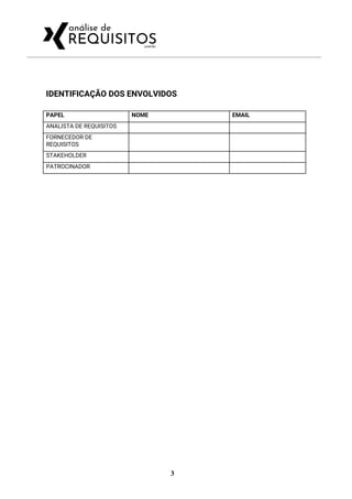  
IDENTIFICAÇÃO DOS ENVOLVIDOS 
PAPEL  NOME  EMAIL 
ANALISTA DE REQUISITOS     
FORNECEDOR DE 
REQUISITOS 
   
STAKEHOLDER     
PATROCINADOR     
3
 