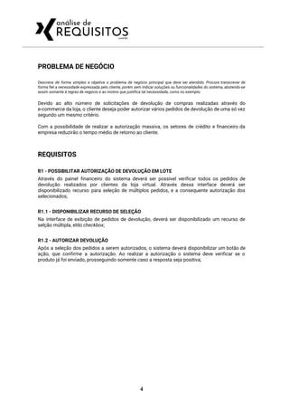 PROBLEMA DE NEGÓCIO 
Descreva de forma simples e objetiva o problema de negócio principal que deve ser atendido. Procure transcrever de                                   
forma fiel a necessidade expressada pelo cliente, porém sem indicar soluções ou funcionalidades do sistema, abstendo-se                               
assim somente à regras de negócio e ao motivo que justifica tal necessidade, como no exemplo: 
 
Devido ao alto número de solicitações de devolução de compras realizadas através do                         
e-commerce da loja, o cliente deseja poder autorizar vários pedidos de devolução de uma só vez                               
segundo um mesmo critério. 
 
Com a possibilidade de realizar a autorização massiva, os setores de crédito e financeiro da                             
empresa reduzirão o tempo médio de retorno ao cliente. 
 
REQUISITOS 
R1 - POSSIBILITAR AUTORIZAÇÃO DE DEVOLUÇÃO EM LOTE 
Através do painel financeiro do sistema deverá ser possível verificar todos os pedidos de                           
devolução realizados por clientes da loja virtual. Através dessa interface deverá ser                       
disponibilizado recurso para seleção de múltiplos pedidos, e a consequente autorização dos                       
selecionados; 
 
R1.1 - DISPONIBILIZAR RECURSO DE SELEÇÃO 
Na interface de exibição de pedidos de devolução, deverá ser disponibilizado um recurso de                           
selção múltipla, etilo ​checkbox​; 
 
R1.2 - AUTORIZAR DEVOLUÇÃO 
Após a seleção dos pedidos a serem autorizados, o sistema deverá disponibilizar um botão de                             
ação, que confirme a autorização. Ao realizar a autorização o sistema deve verificar se o                             
produto já foi enviado, prosseguindo somente caso a resposta seja positiva; 
 
4
 