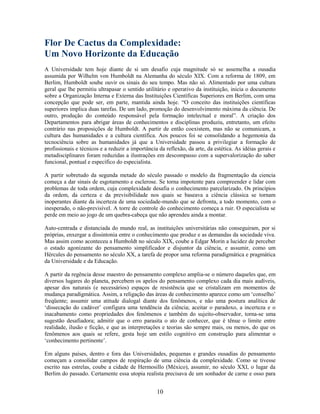 Flor De Cactus da Complexidade:
Um Novo Horizonte da Educação
A Universidade tem hoje diante de si um desafio cuja magnitude só se assemelha a ousadia
assumida por Wilhelm von Humboldt na Alemanha do século XIX. Com a reforma de 1809, em
Berlim, Humboldt soube ouvir os sinais do seu tempo. Mas não só. Alimentado por uma cultura
geral que lhe permitiu ultrapasar o sentido utilitário e operativo da instituição, inicia o documento
sobre a Organização Interna e Externa das Instituições Científicas Superiores em Berlim, com uma
concepção que pode ser, em parte, mantida ainda hoje. “O conceito das instituições científicas
superiores implica duas tarefas. De um lado, promoção do desenvolvimento máxima da ciência. De
outro, produção do conteúdo responsável pela formação intelectual e moral”. A criação dos
Departamentos para abrigar áreas de conhecimentos e disciplinas produziu, entretanto, um efeito
contrário nas proposições de Humboldt. A partir de então coexistem, mas não se comunicam, a
cultura das humanidades e a cultura científica. Aos poucos foi se consolidando a hegemonia da
tecnociência sobre as humanidades já que a Universidade passou a privilegiar a formação de
profissionais e técnicos e a reduzir a importância da reflexão, da arte, da estética. As idéias gerais e
metadisciplinares foram reduzidas a ilustrações em descompasso com a supervalorização do saber
funcional, pontual e específico do especialista.

A partir sobretudo da segunda metade do século passado o modelo da fragmentação da ciencia
começa a dar sinais de esgotamento e esclerose. Se torna impotente para compreender e lidar com
problemas de toda ordem, cuja complexidade desafia o conhecimento parcelarizado. Os princípios
da ordem, da certeza e da previsibilidade nos quais se baseava a ciência clássica se tornam
inoperantes diante da incerteza de uma sociedade-mundo que se defronta, a todo momento, com o
inesperado, o não-previsível. A torre de controle do conhecimento começa a ruir. O especialista se
perde em meio ao jogo de um quebra-cabeça que não aprendeu ainda a montar.

Auto-centrada e distanciada do mundo real, as instituições universitárias não conseguiram, por si
próprias, enxergar a dissintonia entre o conhecimento que produz e as demandas da sociedade viva.
Mas assim como aconteceu a Humboldt no século XIX, coube a Edgar Morin a lucidez de perceber
o estado agonizante do pensamento simplificador e disjuntor da ciência, e assumir, como um
Hércules do pensamento no século XX, a tarefa de propor uma reforma paradigmática e pragmática
da Universidade e da Educação.

A partir da regência desse maestro do pensamento complexo amplia-se o número daqueles que, em
diversos lugares do planeta, percebem os apelos do pensamento complexo cada dia mais audíveis,
apesar dos naturais (e necessários) espaços de resistência que se cristalizam em momentos de
mudança paradigmática. Assim, a religação das áreas de conhecimento aparece como um ‘conselho’
freqüente; assumir uma atitude dialogal diante dos fenômenos, e não uma postura analítica de
‘dissecação do cadáver’ configura uma tendência da ciência; aceitar o paradoxo, a incerteza e o
inacabamento como propriedades dos fenômenos e também do sujeito-observador, torna-se uma
sugestão desafiadora; admitir que o erro parasita o ato de conhecer, que é tênue o limite entre
realidade, ilusão e ficção, e que as interpretações e teorias são sempre mais, ou menos, do que os
fenômenos aos quais se refere, gesta hoje um estilo cognitivo em construção para alimentar o
‘conhecimento pertinente’.

Em alguns países, dentro e fora das Universidades, pequenas e grandes ousadias do pensamento
começam a consolidar campos de respiração de uma ciência da complexidade. Como se tivesse
escrito nas estrelas, coube a cidade de Hermosillo (México), assumir, no século XXI, o lugar da
Berlim do passado. Certamente essa utopia realista precisava de um sonhador de carne e osso para


                                                  10
 