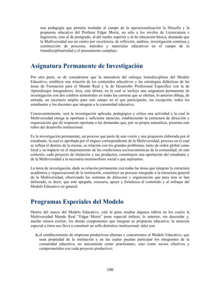 una pedagogía que permita trasladar al campo de la operacionalización la filosofía y la
      propuesta educativa del Profesor Edgar Morin, no sólo a los niveles de Licenciatura e
      Ingeniería, sino al de postgrado, al del medio superior y al de educación básica, demanda que
      la Multiversidad sea un centro por excelencia, de reflexión, análisis, investigación continua y
      construcción de procesos, métodos y materiales educativos en el campo de la
      transdisciplinariedad y el pensamiento complejo.



Asignatura Permanente de Investigación
Por otra parte, es de considerarse que la naturaleza del enfoque transdisciplinar del Modelo
Educativo, establece una relación de los contenidos educativos y las estrategias didácticas de las
áreas de Formación para el Mundo Real y la de Desarrollo Profesional Específico con la de
Aprendizajes Integradores; área, esta última, en la cual se incluye una asignatura permanente de
investigación con dos créditos semestrales en todas las carreras que se ofertan; lo anterior dibuja, de
entrada, un escenario amplio para este campo en el que participarán, sin excepción, todos los
estudiantes y los docentes que integran a la comunidad educativa.

Consecuentemente, será la investigación aplicada, pedagógica y crítica una actividad a la cual la
Multiversidad otorga la oportuna y suficiente atención, estableciendo la estructura de dirección y
organización que dé respuesta oportuna a las demandas que, por su propia naturaleza, presenta este
rubro del desarrollo institucional.

Es la investigación permanente, un proceso que parte de una visión y una propuesta elaborada por el
estudiante, la cual es aprobada por el órgano correspondiente de la Multiversidad; proceso en el cual
se refleja el destino de la misma, su relación con los grandes problemas, tanto de orden global como
local y su impacto en el mejoramiento de las condiciones socioeconómicas de la comunidad; en este
contexto, cada proyecto de titulación y sus productos, constituyen una aportación del estudiante y
de la Multiversidad a la necesaria metamorfosis social a que aspiramos.

La tarea de investigación, dada su relación permanente con todas las áreas que integran la estructura
académica y organizacional de la institución, constituye un proceso integrado a la estructura general
de la Multiversidad, observando los sistemas de dirección y organización que para ésta se han
delineado, es decir, que esté apegada, concurra, apoye y fortalezca al contenido y al enfoque del
Modelo Educativo en general.



Programas Especiales del Modelo
Dentro del marco del Modelo Educativo, vale la pena resaltar algunos rubros en los cuales la
Multiversidad Mundo Real “Edgar Morin” pone especial énfasis; lo anterior, sin descuidar y,
mucho menos excluir, los demás componentes que integran su propuesta educativa; la atención
especial a éstos nos lleva a constituir un sello distintivo institucional; tales son:

  A. el establecimiento de empresas productivas alternas y concurrentes al Modelo Educativo, que
     sean propiedad de la institución y en las cuales puedan participar los integrantes de la
     comunidad educativa, no únicamente como practicantes, sino como socios efectivos y
     comprometidos con cada proyecto productivo;




                                                 100
 