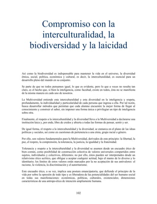 Compromiso con la
          interculturalidad, la
       biodiversidad y la laicidad

Así como la biodiversidad es indispensable para mantener la vida en el universo, la diversidad
étnica, social, política, económica y cultural, es decir, la interculturalidad, es esencial para un
desarrollo pleno del mundo en su conjunto.

Se parte de que no todos pensamos igual, lo que es evidente, pero lo que a veces no resulta tan
claro, es el hecho que, si bien la inteligencia, como facultad, existe en todos, ésta no se manifiesta
de la misma manera en cada uno de nosotros.

La Multiversidad entiende esta interculturalidad y esta diversidad en la inteligencia y respeta,
profundamente, la individualidad y particularidad de cada persona que ingresa a ella. Por tal razón,
busca desarrollar métodos que permitan que cada alumno encuentre la mejor forma de llegar al
conocimiento y construir el saber, sin imponer una forma única o privilegiar un tipo de inteligencia
sobre otra.

Finalmente, el respeto a la interculturalidad y la diversidad lleva a la Multiversidad a declararse una
institución laica y, por ende, libre de credos y abierta a todas las formas de pensar, sentir y ser.

De igual forma, el respeto a la interculturalidad y la diversidad, se enmarca en el plano de las ideas
políticas y sociales, así como en cuestiones de pertenencia a una etnia, grupo racial o género.

Por ello, son valores fundamentales para la Multiversidad, derivados de este principio: la libertad, la
paz, el respeto, la comprensión, la tolerancia, la justicia, la igualdad y la fraternidad.

Tolerancia y respeto a la interculturalidad y la diversidad se asumen desde un encuadre ético de
bien común, como posibilidad de construcción colectiva de valores universales compartidos entre
sujetos, individuales y colectivos, diferentes; no por ello, éstos pueden ser interpretados desde un
relativismo ético acrítico, que obligue a aceptar cualquier actitud, bajo el manto de lo diverso y lo
identitario; los límites de estos valores están marcados por la no aceptación de sus antivalores: el
racismo, la violencia, la discriminación y el autoritarismo.

Este encuadre ético, a su vez, implica una postura emancipatoria, que defiende el principio de la
vida por sobre la opresión de todo tipo y es liberadora de las potencialidades del ser humano social
en todas sus manifestaciones: económicas, políticas, culturales, existenciales; dimensiones
características de una antropo-ética de intención ampliamente humana.



                                                 102
 