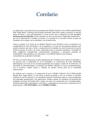 Corolario

La elaboración y presentación de esta propuesta del Modelo Educativo de la Multiversidad Mundo
Real “Edgar Morin” constituye sólo un punto de partida, sobre todo, cuando, en general, se trata del
hecho de educar y, muy particularmente si, como en este caso, el propósito es trazar un nuevo
horizonte para la educación a fin de contribuir con ello a la necesaria e inaplazable metamorfosis
que ha de experimentar el hombre, la familia y la sociedad en su necesario retorno al punto de
encuentro con su origen, con su identidad y con la madre-tierra.

Como es natural, en el centro de un Modelo Educativo cuya filosofía y tesis se sustentan en la
complejidad de la vida, del hombre y de la naturaleza; en el seno de una propuesta educativa que
propone construir una nueva visión y comprensión de la realidad, así como la inserción de nuevas
formas de pensar, de sentir y de actuar, enmarcadas éstas en escenarios deseables e inevitables de
duda, indagación, irrumpimiento, cuestionamiento permanente y percepción constante de
incertidumbre, sería paradójico, tan sólo pensar, en un Modelo Educativo que insinuara
o pretendiera ser un producto terminado.

Por ello, en el marco del proceso de auto-organización que se inspira en los valores, los principios y
los procesos que se desprenden de la no linealidad y la construcción de redes distribuidas
(heterárquicas), así como en los escenarios generados por el apego y respeto de la institución a la
diversidad, la interculturalidad y la laicidad, este Modelo Educativo se recrea, permanentemente,
con el concurso, siempre latente y vibrante, de quienes forman parte de la comunidad
multiversitaria.

Se reafirma así la creencia y el compromiso de que el Modelo Educativo de la Multiversidad
Mundo Real “Edgar Morin” es, por ahora, el punto de partida y será, en el futuro, el referente
mediante el cual la institución y su comunidad en general, construirán, cada vez, nuevas propuestas
que respondan, puntualmente, a las aspiraciones, siempre vigentes, de contribuir a la formación del
ciudadano universal, del hombre libre y digno, así como a la construcción de la sociedad-mundo,
altamente democrática, participativa, consciente y responsable de sus acciones, constructora de su
propio destino: el PLANETARIO, el de la TIERRA PATRIA.




                                                104
 