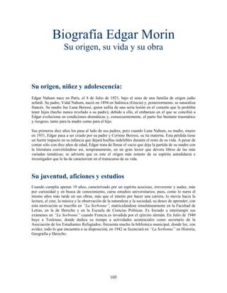 Biografía Edgar Morin
                    Su origen, su vida y su obra



Su origen, niñez y adolescencia:
Edgar Nahum nace en París, el 8 de Julio de 1921, bajo el seno de una familia de origen judío
sefardí. Su padre, Vidal Nahum, nació en 1894 en Salónica (Grecia) y, posteriormente, se naturaliza
francés. Su madre fue Luna Beressi, quien sufría de una seria lesión en el corazón que le prohibía
tener hijos (hecho nunca revelado a su padre); debido a ello, el embarazo en el que se concibió a
Edgar evoluciona en condiciones dramáticas y, consecuentemente, el parto fue bastante traumático
y riesgoso, tanto para la madre como para el hijo.

Sus primeros diez años los pasa al lado de sus padres, pero cuando Luna Nahum, su madre, muere
en 1931, Edgar pasa a ser criado por su padre y Corinne Beressi, su tía materna. Esta pérdida tiene
un fuerte impacto en su infancia que dejará huellas indelebles durante el resto de su vida. A pesar de
contar sólo con diez años de edad, Edgar trata de llenar el vacío que deja la partida de su madre con
la literatura convirtiéndose así, tempranamente, en un gran lector que devora libros de las más
variadas temáticas; se advierte que es este el origen más remoto de su espíritu autodidacta e
investigador que le ha de caracterizar en el transcurso de su vida.



Su juventud, aficiones y estudios
Cuando cumplía apenas 19 años, caracterizado por un espíritu acucioso, irreverente y audaz, más
por curiosidad y en busca de conocimiento, cursa estudios universitarios; pues, como lo narra él
mismo años más tarde en sus obras, más que el interés por hacer una carrera, lo movía hacia la
lectura, el cine, la música y la observación de la naturaleza y la sociedad, su deseo de aprender; con
esta motivación se inscribe en “La Sorbonne”, matriculándose simultáneamente en la Facultad de
Letras, en la de Derecho y en la Escuela de Ciencias Políticas. Es forzado a interrumpir sus
exámenes en “La Sorbonne” cuando Francia es invadida por el ejército alemán. En Julio de 1940
huye a Toulouse, donde dedica su tiempo a actividades asistenciales como secretario de la
Asociación de los Estudiantes Refugiados; frecuenta mucho la biblioteca municipal, donde lee, con
avidez, todo lo que encuentra a su disposición; en 1942 se licenciará en “La Sorbonne” en Historia,
Geografía y Derecho.




                                                105
 