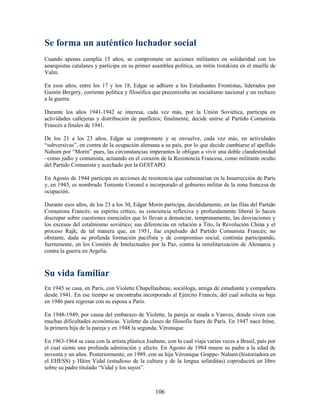 Se forma un auténtico luchador social
Cuando apenas cumplía 15 años, se compromete en acciones militantes en solidaridad con los
anarquistas catalanes y participa en su primer asamblea política, un mitin trotskista en el muelle de
Valm.

En esos años, entre los 17 y los 18, Edgar se adhiere a los Estudiantes Frontistas, liderados por
Gastón Bergery, corriente política y filosófica que preconizaba un socialismo nacional y un rechazo
a la guerra.

Durante los años 1941-1942 se interesa, cada vez más, por la Unión Soviética, participa en
actividades callejeras y distribución de panfletos; finalmente, decide unirse al Partido Comunista
Francés a finales de 1941.

De los 21 a los 23 años, Edgar se compromete y se envuelve, cada vez más, en actividades
“subversivas”, en contra de la ocupación alemana a su país, por lo que decide cambiarse el apellido
Nahum por “Morin” pues, las circunstancias imperantes le obligan a vivir una doble clandestinidad
–como judío y comunista, actuando en el corazón de la Resistencia Francesa, como militante oculto
del Partido Comunista y acechado por la GESTAPO.

En Agosto de 1944 participa en acciones de resistencia que culminarían en la Insurrección de París
y, en 1945, es nombrado Teniente Coronel e incorporado al gobierno militar de la zona francesa de
ocupación.

Durante esos años, de los 23 a los 30, Edgar Morin participa, decididamente, en las filas del Partido
Comunista Francés; su espíritu crítico, su conciencia reflexiva y profundamente liberal lo hacen
discrepar sobre cuestiones esenciales que lo llevan a denunciar, tempranamente, las desviaciones y
los excesos del estalinismo soviético; sus diferencias en relación a Tito, la Revolución China y el
proceso Rajk; de tal manera que, en 1951, fue expulsado del Partido Comunista Francés; no
obstante, dada su profunda formación pacifista y de compromiso social, continúa participando,
fuertemente, en los Comités de Intelectuales por la Paz, contra la remilitarización de Alemania y
contra la guerra en Argelia.



Su vida familiar
En 1945 se casa, en París, con Violette Chapellaubeau, socióloga, amiga de estudiante y compañera
desde 1941. En ese tiempo se encontraba incorporado al Ejército Francés, del cual solicita su baja
en 1946 para regresar con su esposa a París.

En 1948-1949, por causa del embarazo de Violette, la pareja se muda a Vanves, donde viven con
muchas dificultades económicas. Violette da clases de filosofía fuera de París. En 1947 nace Iréne,
la primera hija de la pareja y en 1948 la segunda, Véronique.

En 1963-1964 se casa con la artista plástica Joahnne, con la cual viaja varias veces a Brasil, país por
el cual siente una profunda admiración y afecto. En Agosto de 1984 muere su padre a la edad de
noventa y un años. Posteriormente, en 1989, con su hija Véronique Grappe- Nahum (historiadora en
el EHESS) y Häim Vidal (estudioso de la cultura y de la lengua sefarditas) coproducirá un libro
sobre su padre titulado “Vidal y los suyos”.



                                                 106
 