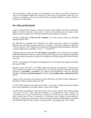Su esposa Edwige L. Agnes con quien vive actualmente, es con quien, a sus 85 años, comparte su
vida y sus aún pujantes ímpetus por continuar el camino hacia la metamorfosis social que se ha
creado en su imaginario, como una vía para solventar los grandes problemas sociales y redimir la
conciencia de la humanidad.



Su vida profesional
Luego de la liberación de Francia y el final de la guerra, intenta trabajar como editor en periódicos
ligados al Partido Comunista Francés pero es tratado con desconfianza por su postura crítica;
decide, entonces, alistarse como voluntario del primer ejército francés en Alemania.

Escribe su primer libro, “El año cero de Alemania”, en el cual narra un cuadro de la Alemania
destruida de 1945-1946.

De 1946-1948 es contratado por el Ministerio de Trabajo para tomar cargo de un periódico
destinado a los prisioneros de guerra alemanes en Francia; se convierte en redactor del quincenal
“Patriote Résistant” de la “Federación Nacional de los Deportados Internos Residentes y Patriotas”
y realiza trabajos para los periódicos “Action” y “Parallèlle 50”.

Emprende luego la escritura del libro “El hombre y la muerte”. Es en el proceso de este trabajo
donde Morin formaría la base de su cultura transdisciplinar: geografía social, etnografía, prehistoria,
psicología infantil, psicoanálisis, historia de las religiones, mitología, historia de las ideas, filosofía,
entre otras.

En 1951, se postula para la Comisión de Sociología del Centro Nacional de Investigación Científica
de Francia (CNRS).

Durante los años 1951-1957, en el CNRS escoge como tema de investigación la “Sociología del
cine”, para dar continuidad a su investigación sobre “La realidad imaginaria del hombre” que había
esbozado en “El hombre y la muerte”. Sus estudios socio-antropológicos sobre cine abarcarían
dos libros: “El Cine o el hombre imaginario” (1956) y “Las estrellas: mito y seducción del cine”
(1957).

Funda, en 1954, un comité contra la guerra en África del Norte y, en 1956, la revista “Argumentos”,
dirigida por él hasta su último número, en 1962.

En 1957-1960 comienza con la redacción de su libro “Autocritique”, donde hace un primer balance
de su vida y participación en el medio cultural y político de su tiempo.

En 1959 publica un manifiesto a favor de un nuevo cinéma vérité y, durante 1960, rueda la película
“Chronique d’un été”. Entre 1959-1960 contribuye a la fundación del Centre d’Études des
Communications de Masses (CECMAS) en el marco de la VI Sección de la École Practique des
Hautes Études (que en 1973 se convertirá en el CETSAS: Centre d’Études Trandisciplinaires:
Sociologie, Anthropologie, Sémiologie). Junto con Georges Friedman y Roland Barthes, en el marco
del CECMAS, funda, en 1962, la revista “Communications” (que dirigirá entre 1973 y 1990).




                                                   107
 