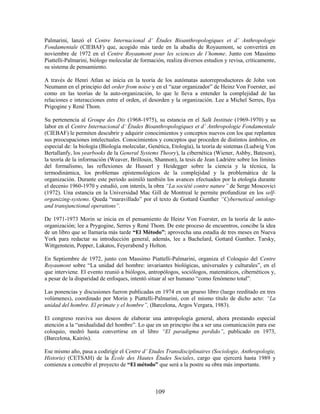 Palmarini, lanzó el Centre Internacional d’ Études Bioanthropologiques et d’ Anthropologie
Fondamentale (CIEBAF) que, acogido más tarde en la abadía de Royaumont, se convertirá en
noviembre de 1972 en el Centre Royaumont pour les sciences de l’homme. Junto con Massimo
Piattelli-Palmarini, biólogo molecular de formación, realiza diversos estudios y revisa, críticamente,
su sistema de pensamiento.

A través de Henri Atlan se inicia en la teoría de los autómatas autorreproductores de John von
Neumann en el principio del order from noise y en el “azar organizador” de Heinz Von Foerster, así
como en las teorías de la auto-organización, lo que le lleva a entender la complejidad de las
relaciones e interacciones entre el orden, el desorden y la organización. Lee a Michel Serres, Ilya
Prigogine y René Thom.

Su pertenencia al Groupe des Dix (1968-1975), su estancia en el Salk Institute (1969-1970) y su
labor en el Centre Internacional d’ Études Bioanthropologiques et d’ Anthropologie Fondamentale
(CIEBAF) le permiten descubrir y adquirir conocimientos y conceptos nuevos con los que replantea
sus preocupaciones intelectuales. Conocimientos y conceptos que proceden de distintos ámbitos, en
especial de: la biología (Biología molecular, Genética, Etología), la teoría de sistemas (Ludwig Von
Bertallanfy, los yearbooks de la General Systems Theory), la cibernética (Wiener, Ashby, Bateson),
la teoría de la información (Weaver, Brillouin, Shannon), la tesis de Jean Ladriére sobre los límites
del formalismo, las reflexiones de Husserl y Heidegger sobre la ciencia y la técnica, la
termodinámica, los problemas epistemológicos de la complejidad y la problemática de la
organización. Durante este periodo asimiló también los avances efectuados por la etología durante
el decenio 1960-1970 y estudió, con interés, la obra “La société contre nature” de Serge Moscovici
(1972). Una estancia en la Universidad Mac Gill de Montreal le permite profundizar en los self-
organizing-systems. Queda “maravillado” por el texto de Gottard Gunther “Cybernetical ontology
and transjunctional operations”.

De 1971-1973 Morin se inicia en el pensamiento de Heinz Von Foerster, en la teoría de la auto-
organización; lee a Prygogine, Serres y René Thom. De este proceso de encuentros, concibe la idea
de un libro que se llamaría más tarde “El Método”; aprovecha una estadía de tres meses en Nueva
York para redactar su introducción general, además, lee a Bachelard, Gottard Gunther, Tarsky,
Wittgenstein, Popper, Lakatos, Feyerabend y Holton.

En Septiembre de 1972, junto con Massimo Piattelli-Palmarini, organiza el Coloquio del Centre
Royaumont sobre “La unidad del hombre: invariantes biológicas, universales y culturales”, en el
que interviene. El evento reunió a biólogos, antropólogos, sociólogos, matemáticos, cibernéticos y,
a pesar de la disparidad de enfoques, intentó situar al ser humano “como fenómeno total”.

Las ponencias y discusiones fueron publicadas en 1974 en un grueso libro (luego reeditado en tres
volúmenes), coordinado por Morin y Piattelli-Palmarini, con el mismo título de dicho acto: “La
unidad del hombre. El primate y el hombre”, (Barcelona, Argos Vergara, 1983).

El congreso reaviva sus deseos de elaborar una antropología general, ahora prestando especial
atención a la “unidualidad del hombre”. Lo que en un principio iba a ser una comunicación para ese
coloquio, medró hasta convertirse en el libro “El paradigma perdido”, publicado en 1973,
(Barcelona, Kairós).

Ese mismo año, pasa a codirigir el Centre d’ Etudes Transdisciplinaires (Sociologie, Anthropologie,
Historie) (CETSAH) de la École des Hautes Études Sociales, cargo que ejercerá hasta 1989 y
comienza a concebir el proyecto de “El método” que será a la postre su obra más importante.



                                                109
 