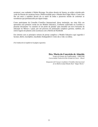 acontecer: esse sonhador é Rubén Reynaga. Em pleno deserto de Sonora, na aridez colorida pelo
verde da floresta de cactáceas brota a Multiversidade para o Mundo Real Edgar Morin. Como uma
flor em meio a espinhos deverá ela se nutrir da árdua e prazerosa missão de contornar as
resistências que permanecerão por algum tempo.

Como participante do Conselho Científico Internacional, dessa instituição, me sinto feliz em
apresentar essa primeira versão do seu Modelo Educativo. Conforme explicitado no Corolário o
presente documento “se constitui só um ponto de partida” para desenhar um novo horizonte da
educação no México e quiçá, por um processo de polinização complexo germine, também, em
outros lugares do planeta como aconteceu com a Berlim de Humboldt.

Em sintonia com os princípios reitores do pensar complexo o Modelo Educativo aqui sugerido é
lacunar, aberto, incompleto, inacabado, biodegradável. Como são a vida e as idéias.


(Ver traducción al español en la página siguiente).




                                                         Dra. Maria da Conceição de Almeida
                                                              Grupo de Estudos da Complexidade – GRECOM
                                                         Universidade Federal do Rio Grande do Norte – Brasil

                                                      Integrante del Consejo Académico-Científico Internacional
                                                                de la Multiversidad Mundo Real “Edgar Morin”




                                                        11
 