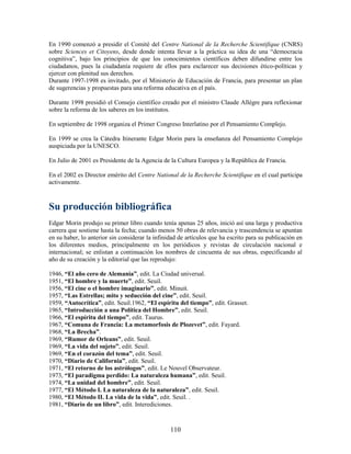 En 1990 comenzó a presidir el Comité del Centre National de la Recherche Scientifique (CNRS)
sobre Sciences et Citoyens, desde donde intenta llevar a la práctica su idea de una “democracia
cognitiva”, bajo los principios de que los conocimientos científicos deben difundirse entre los
ciudadanos, pues la ciudadanía requiere de ellos para esclarecer sus decisiones ético-políticas y
ejercer con plenitud sus derechos.
Durante 1997-1998 es invitado, por el Ministerio de Educación de Francia, para presentar un plan
de sugerencias y propuestas para una reforma educativa en el país.

Durante 1998 presidió el Consejo científico creado por el ministro Claude Allégre para reflexionar
sobre la reforma de los saberes en los institutos.

En septiembre de 1998 organiza el Primer Congreso Interlatino por el Pensamiento Complejo.

En 1999 se crea la Cátedra Itinerante Edgar Morin para la enseñanza del Pensamiento Complejo
auspiciada por la UNESCO.

En Julio de 2001 es Presidente de la Agencia de la Cultura Europea y la República de Francia.

En el 2002 es Director emérito del Centre National de la Recherche Scientifique en el cual participa
activamente.



Su producción bibliográfica
Edgar Morin produjo su primer libro cuando tenía apenas 25 años, inició así una larga y productiva
carrera que sostiene hasta la fecha; cuando menos 50 obras de relevancia y trascendencia se apuntan
en su haber, lo anterior sin considerar la infinidad de artículos que ha escrito para su publicación en
los diferentes medios, principalmente en los periódicos y revistas de circulación nacional e
internacional; se enlistan a continuación los nombres de cincuenta de sus obras, especificando al
año de su creación y la editorial que las reprodujo:

1946, “El año cero de Alemania”, edit. La Ciudad universal.
1951, “El hombre y la muerte”, edit. Seuil.
1956, “El cine o el hombre imaginario”, edit. Minuit.
1957, “Las Estrellas; mito y seducción del cine”, edit. Seuil.
1959, “Autocrítica”, edit. Seuil.1962, “El espíritu del tiempo”, edit. Grasset.
1965, “Introducción a una Política del Hombre”, edit. Seuil.
1966, “El espíritu del tiempo”, edit. Taurus.
1967, “Comuna de Francia: La metamorfosis de Plozevet”, edit. Fayard.
1968, “La Brecha”.
1969, “Rumor de Orleans”, edit. Seuil.
1969, “La vida del sujeto”, edit. Seuil.
1969, “En el corazón del tema”, edit. Seuil.
1970, “Diario de California”, edit. Seuil.
1971, “El retorno de los astrólogos”, edit. Le Nouvel Observateur.
1973, “El paradigma perdido: La naturaleza humana”, edit. Seuil.
1974, “La unidad del hombre”, edit. Seuil.
1977, “El Método I. La naturaleza de la naturaleza”, edit. Seuil.
1980, “El Método II. La vida de la vida”, edit. Seuil. .
1981, “Diario de un libro”, edit. Interediciones.



                                                 110
 