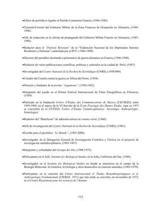  Editor de periódicos ligados al Partido Comunista Francés, (1944-1946).

 Teniente-Coronel del Gobierno Militar de la Zona Francesa de Ocupación en Alemania, (1944-
  1946).

 Jefe de redacción en la oficina de propaganda del Gobierno Militar Francés en Alemania, (1945-
  1946).

 Redactor para el “Patriote Résistant” de la “Federación Nacional de los Deportados Internos
  Residentes y Patriotas” controlada por el PCF, (1946-1948).

 Director del periódico destinado a prisioneros de guerra alemanes en Francia, (1946-1948).

 Redactor de varias publicaciones científicas, políticas y culturales en la ciudad de París, (1947).

 Investigador del Centre National de la Recherche Scientifique (CNRS), (1950-989).

 Creador del Comité contra la guerra en África del Norte, (1954).

 Director y fundador de la revista “Arguments”, (1956-1962).

 Integrante del jurado en el Primer Festival Internacional de Films Etnográficos en Florencia,
  (1959).

 Participa en la fundación Centre d’Études des Communications de Masses (CECMAS), entre
  1959-1960, en el marco de la VI Sección de la École Practique des Hautes Études, (que en 1973
  se convertirá en el CETSAS: Centre d’Études Trandisciplinaires: Sociologie, Anthropologie,
  Sémiologie).

 Redactor del “Manifiesto” de adhesión teórica al cinéma vérité, (1960).

 Jefe de investigación del Centre National de la Recherche Scientifique (CNRS), (1961).

 Escribe para el periódico “Le Monde”, (1963-2006).

 Investigador de la Delegación General de Investigación Científica y Técnica en el proyecto de
  investigación multidisciplinario, (1965-1967).

 Integrante y cofundador del Groupe des Dix, (1968-1975).

 Participante en el Salk, Institute for Biological Studies en la Jolla, California del Sur, (1969).

 Investigador en el Institute for Biological Studies en donde se interioriza en el campo de la
  Biología Molecular, la Genética, la Etología y otros desarrollos en ciencias naturales, (1969-1970).

 Participante en la creación del Centre Internacional d’ Études Bioanthropologiques et d’
  Anthropologie Fondamentale (CIEBAF, 1971) que más tarde se convirtió, en noviembre de 1972,
  en el Centre Royaumont pour les sciences de l’homme.




                                                   112
 