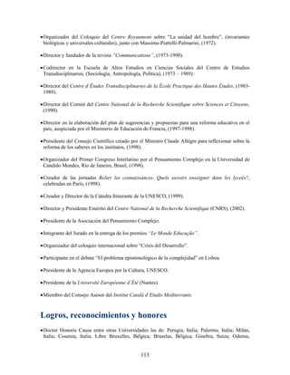  Organizador del Coloquio del Centre Royaumont sobre “La unidad del hombre”, (invariantes
  biológicas y universales culturales), junto con Massimo Piattelli-Palmarini, (1972).

 Director y fundador de la revista “Communications”, (1973-1990).

 Codirector en la Escuela de Altos Estudios en Ciencias Sociales del Centro de Estudios
  Transdisciplinarios, (Sociología, Antropología, Política), (1973 – 1989).

 Director del Centre d’Études Transdisciplinaries de la École Practique des Hautes Études, (1983-
  1989).

 Director del Comité del Centre National de la Recherche Scientifique sobre Sciences et Citoyens,
  (1990).

 Director en la elaboración del plan de sugerencias y propuestas para una reforma educativa en el
  país, auspiciada por el Ministerio de Educación de Francia, (1997-1998).

 Presidente del Consejo Científico creado por el Ministro Claude Allégre para reflexionar sobre la
  reforma de los saberes en los institutos, (1998).

 Organizador del Primer Congreso Interlatino por el Pensamiento Complejo en la Universidad de
  Candido Mendes, Río de Janeiro, Brasil, (1998).

 Creador de las jornadas Relier les connaissances. Quels savoirs enseigner dans les lyceés?,
  celebradas en París, (1998).

 Creador y Director de la Cátedra Itinerante de la UNESCO, (1999).

 Director y Presidente Emérito del Centre National de la Recherche Scientifique (CNRS), (2002).

 Presidente de la Asociación del Pensamiento Complejo.

 Integrante del Jurado en la entrega de los premios “Le Monde Educação”.

 Organizador del coloquio internacional sobre “Crisis del Desarrollo”.

 Participante en el debate “El problema epistemológico de la complejidad” en Lisboa.

 Presidente de la Agencia Europea por la Cultura, UNESCO.

 Presidente de la Université Européenne d’Été (Nantes).

 Miembro del Consejo Asesor del Institut Catalá d’Etudis Mediterranis.



Logros, reconocimientos y honores
 Doctor Honoris Causa entre otras Universidades las de: Perugia, Italia; Palermo, Italia; Milán,
  Italia; Cosenza, Italia; Libre Bruxelles, Bélgica; Bruselas, Bélgica; Ginebra, Suiza; Odense,


                                                113
 