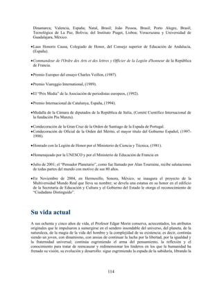 Dinamarca; Valencia, España; Natal, Brasil; João Pessoa, Brasil; Porto Alegre, Brasil;
 Tecnológica de La Paz, Bolivia; del Instituto Piaget, Lisboa; Veracruzana y Universidad de
 Guadalajara, México.

 Laus Honoris Causa, Colegiado de Honor, del Consejo superior de Educación de Andalucía,
  (España).

 Commandeur de l'Ordre des Arts et des lettres y Officier de la Legión d'honneur de la República
  de Francia.

 Premio Europeo del ensayo Charles Veillon, (1987).

 Premio Viareggio International, (1989).

 El “Prix Media” de la Asociación de periodistas europeos, (1992).

 Premio Internacional de Catalunya, España, (1994).

 Medalla de la Cámara de diputados de la República de Italia, (Comité Científico Internacional de
  la fundación Piu Manzu).

 Condecoración de la Gran Cruz de la Orden de Santiago de la Espada de Portugal.
 Condecoración de Oficial de la Orden del Mérito, el mayor título del Gobierno Español, (1997-
  1998).

 Honrado con la Legión de Honor por el Ministerio de Ciencia y Técnica, (1981).

 Homenajeado por la UNESCO y por el Ministerio de Educación de Francia en

 Julio de 2001; el “Pensador Planetario”, como fue llamado por Alan Tourraine, recibe salutaciones
  de todas partes del mundo con motivo de sus 80 años.

 En Noviembre de 2004, en Hermosillo, Sonora, México, se inaugura el proyecto de la
  Multiversidad Mundo Real que lleva su nombre; se devela una estatua en su honor en el edificio
  de la Secretaría de Educación y Cultura y el Gobierno del Estado le otorga el reconocimiento de
  “Ciudadano Distinguido”.




Su vida actual
A sus ochenta y cinco años de vida, el Profesor Edgar Morin conserva, acrecentados, los atributos
originales que le impulsaron a sumergirse en el sendero insondable del universo, del planeta, de la
naturaleza, de la magia de la vida del hombre y la complejidad de su existencia; es decir, continúa
siendo un joven, con dinamismo, con ansias de continuar la lucha por la libertad, por la igualdad y
la fraternidad universal; continúa esgrimiendo el arma del pensamiento, la reflexión y el
conocimiento para tratar de reencauzar y redimensionar los linderos en los que la humanidad ha
frenado su visión, su evolución y desarrollo: sigue esgrimiendo la espada de la sabiduría, librando la




                                                114
 
