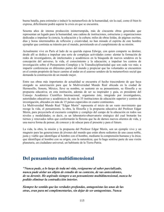 buena batalla, para estimular e inducir la metamorfosis de la humanidad, sin la cual, como él bien lo
expresa, difícilmente podrá superar la crisis en que se encuentra.

Sesenta años de intensa producción ininterrumpida, más de cincuenta obras generadas que
representan un legado para la humanidad, una cadena de instituciones, estructuras y organizaciones
dedicadas a impulsar la ciencia, la educación y la cultura; miles de obras leídas, de páginas escritas,
días y horas interminables de reflexión y creatividad, no han minado el espíritu de este hombre
ejemplar que continúa su tránsito por el mundo, persistiendo en el cumplimiento de su misión.

Actualmente vive en París al lado de su querida esposa Edwige, con quien comparte su destino;
desde allí se dedica a impulsar una serie de complejas actividades como: alentar la formación de
redes de investigadores, de intelectuales y académicos en la búsqueda de nuevos senderos en la
concepción del universo, la vida, el conocimiento y la educación; a impulsar los centros de
investigación sobre el Pensamiento Complejo y la Transdisciplinariedad que son cada vez más; a
impartir conferencias en diferentes partes del mundo y propiciar que las voluntades se encuentren
en el común propósito de hacer camino al andar en el azaroso sendero de la metamorfosis social que
demanda la construcción de un mundo mejor.

Entre sus obras más importantes de actualidad se encuentra el hecho trascendente de que haya
otorgado su autorización para que la Multiversidad Mundo Real ubicada en la ciudad de
Hermosillo, Sonora, México, lleve su nombre, se sustente en su pensamiento, su filosofía y su
propuesta educativa; en esta institución, además de ser su inspirador y guía, es presidente del
Consejo Académico Científico Internacional, organismo éste, integrado por investigadores,
autoridades educativas y académicos de más de 35 instituciones de educación superior y centros de
investigación, ubicados en más de 15 países esparcidos en cuatro continentes.
La Multiversidad Mundo Real “Edgar Morin” representa el inicio de un vasto movimiento que
recoge la vida, el pensamiento, la obra, la filosofía y la propuesta educativa del Profesor Edgar
Morin, para proyectarla al escenario completo y complejo del campo de la educación en todos sus
niveles y modalidades; es decir, es un laboratorio-observatorio sinérgico del cual brotarán los
tiernos y renovados tallos que conformarán la floresta que ha de darnos nuevos alientos de vida, y
una nueva forma de pensar, de conocer y de educar para el presente y para el futuro.

La vida, la obra, la misión y la propuesta del Profesor Edgar Morin, son un ejemplo vivo y un
magneto para las generaciones de jóvenes del mundo que están ahora sedientos de una causa noble,
justa y viable que identifique al hombre con el hombre, mediante la comprensión humana y la ética;
que identifique al hombre con su origen, con la naturaleza; que lo haga sentirse parte de una visión
planetaria, un ciudadano universal, un habitante de la Tierra Patria.




Del pensamiento multidimensional
"Nunca pude, a lo largo de toda mi vida, resignarme al saber parcializado,
nunca pude aislar un objeto de estudio de su contexto, de sus antecedentes,
de su devenir. He aspirado siempre a un pensamiento multidimensional, nunca he
podido eliminar la contradicción interior.

Siempre he sentido que las verdades profundas, antagonistas las unas de las
otras, eran para mí complementarias, sin dejar de ser antagonistas. Nunca


                                                 115
 