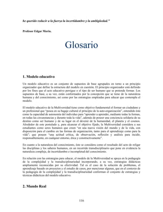 he querido reducir a la fuerza la incertidumbre y la ambigüedad."


Profesor Edgar Morin.




                                    Glosario


1. Modelo educativo
Un modelo educativo es un conjunto de supuestos de base agrupados en torno a un principio
organizador que define la estructura del modelo en cuestión. El principio organizador está definido
por los fines que el acto educativo persigue o el tipo de ser humano que se pretende formar. Los
supuestos de base, a su vez, están conformados por la concepción que se tiene de la naturaleza
humana y del conocimiento, así como por las estrategias empleadas para educar que contempla el
modelo.

El modelo educativo de la Multiversidad tiene como objetivo fundamental el formar un ciudadano y
un profesional que “posea en su bagaje cultural el principio de la auto-organización”, entendido éste
como la capacidad de autonomía del individuo para “aprender a aprender, mediante todas la formas,
en todas las circunstancias y durante toda la vida”, además de poseer una conciencia solidaria de su
destino como ser humano y de su lugar en el devenir de la humanidad, el planeta y el cosmos.
Alrededor de este postulado y, para alcanzar el objetivo fijado, la Multiversidad considera a sus
estudiantes como seres humanos que creen “en una nueva visión del mundo y de la vida, con
disposición para el cambio en las formas de organización, tanto para el aprendizaje como para la
vida”; que poseen “una actitud crítica, de observación, reflexión y análisis para incidir,
responsablemente, en cualquier entorno, ética y constructivamente”.

En cuanto a la naturaleza del conocimiento, éste se considera como el resultado del acto de religar
las disciplinas y los saberes humanos, en un recorrido transdisciplinario que pone en evidencia la
naturaleza compleja, de incertidumbre e incompletud del conocimiento.

En relación con las estrategias para educar, el modelo de la Multiversidad se apoya en la pedagogía
de la complejidad y la transdisciplinariedad incorporando, a su vez, estrategias didácticas
ampliamente reconocidas por su efectividad. Tal es el caso de la solución de problemas, el
aprendizaje basado en proyectos y el estudio de casos, por mencionar algunas, que en el contexto de
la pedagogía de la complejidad y la transdisciplinariedad conforman el conjunto de estrategias y
técnicas didácticas del modelo educativo.


2. Mundo Real


                                                116
 