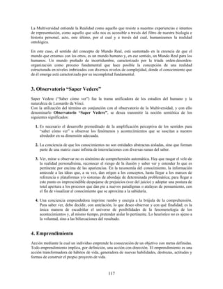 La Multiversidad entiende la Realidad como aquello que resiste a nuestras experiencias e intentos
de representación, como aquello que sólo nos es accesible a través del filtro de nuestra biología e
historia personal, acto, este último, por el cual y a través del cual, humanizamos la realidad
ontológica.

En este caso, el sentido del concepto de Mundo Real, está sustentado en la creencia de que el
mundo que creamos con los otros, es un mundo humano y, en ese sentido, un Mundo Real para los
humanos. Un mundo preñado de incertidumbre, caracterizado por la tríada orden-desorden-
organización como proceso fundamental que hace posible la concepción de una realidad
estructurada en niveles imbricados con diversos niveles de complejidad, donde el conocimiento que
de él emerge está caracterizado por su incompletud fundamental.


3. Observatorio “Saper Vedere”
Saper Vedere (“Saber cómo ver”) fue la trama unificadora de los estudios del humano y la
naturaleza de Leonardo da Vinci.
Con la utilización del término en conjunción con el observatorio de la Multiversidad, y con ello
denominarlo Observatorio “Saper Vedere”, se desea transmitir la noción semiótica de los
siguientes significados:

  1. Es necesario el desarrollo premeditado de la amplificación perceptiva de los sentidos para
     “saber cómo ver” u observar los fenómenos y acontecimientos que se suscitan a nuestro
     alrededor en su dimensión adecuada.

  2. La conciencia de que los conocimientos no son entidades abstractas aisladas, sino que forman
     parte de una matriz cuasi infinita de interrelaciones con diversas ramas del saber.

  3. Ver, mirar u observar no es sinónimo de comprehensión automática. Hay que rasgar el velo de
     la realidad personalísima, reconocer el riesgo de la ilusión y saber ver y entender lo que es
     pertinente por encima de las apariencias. En la taxonomía del conocimiento, la información
     antecede a las ideas que, a su vez, dan origen a los conceptos, hasta llegar a los marcos de
     referencia o plataformas y/o sistemas de abordaje de determinada problemática; para llegar a
     este punto es imprescindible despojarse de prejuicios (voz del juicio) y adoptar una postura de
     total apertura a los procesos que dan pie a nuevos paradigmas o atalayas de pensamiento, con
     el fin de visualizar el conocimiento que se aproxima a la sabiduría.

  4. Una conciencia emprendedora imprime rumbo y energía a la brújula de la comprehensión.
     Para saber ver, debo decidir, con antelación, lo que deseo observar y con qué finalidad; es la
     única manera de escudriñar el universo de posibilidades de la fenomenología de los
     acontecimientos y, al mismo tiempo, pretender aislar lo pertinente. Lo heurístico no es ajeno a
     la voluntad, sino a las bifurcaciones del resultado.


4. Emprendimiento
Acción mediante la cual un individuo emprende la consecución de un objetivo con metas definidas.
Todo emprendimiento implica, por definición, una acción con dirección. El emprendimiento es una
acción transformadora de hábitos de vida, generadora de nuevas habilidades, destrezas, actitudes y
formas de construir el propio proyecto de vida.



                                               117
 